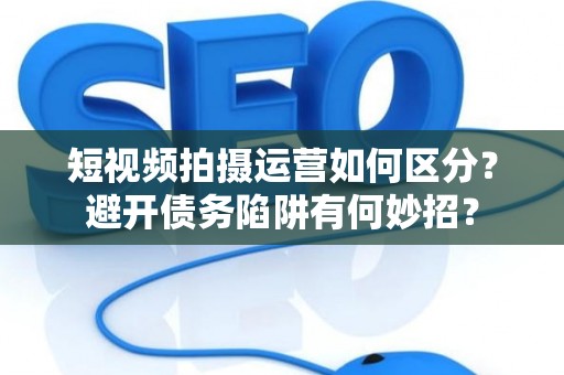 短视频拍摄运营如何区分？避开债务陷阱有何妙招？